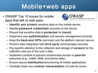 19
Mobile+web apps
• OWASP Top 10 issues for mobile
apps that talk to web apps:
– Identify and protect sensitive data on the mobile device.
– Handle password credentials securely on the device.
– Ensure that sensitive data is protected in transit.
– Implement user authentication and session management correctly.
– Keep the back-end APIs (services) and the platform (server) secure.
– Perform data integration with third party services/apps securely.
– Pay specific attention to the collection and storage of consent for the
collection and use of the user’s data.
– Implement controls to prevent unauthorized access to paid-for
resources (e.g., wallet, SMS, and phone calls).
– Ensure secure distribution/provisioning of mobile applications.
– Carefully check any runtime interpretation of code for errors.
 
