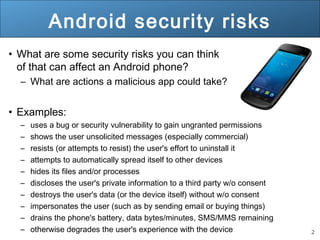 2
Android security risks
• What are some security risks you can think
of that can affect an Android phone?
– What are actions a malicious app could take?
• Examples:
– uses a bug or security vulnerability to gain ungranted permissions
– shows the user unsolicited messages (especially commercial)
– resists (or attempts to resist) the user's effort to uninstall it
– attempts to automatically spread itself to other devices
– hides its files and/or processes
– discloses the user's private information to a third party w/o consent
– destroys the user's data (or the device itself) without w/o consent
– impersonates the user (such as by sending email or buying things)
– drains the phone's battery, data bytes/minutes, SMS/MMS remaining
– otherwise degrades the user's experience with the device
 