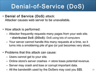 22
Denial-of-Service (DoS)
• Denial of Service (DoS) attack:
Attacker causes web server to be unavailable.
• How attack is performed:
– Attacker frequently requests many pages from your web site.
• distributed DoS (DDoS): DoS using lots of computers
– Your server cannot handle this many requests at a time, so it
turns into a smoldering pile of goo (or just becomes very slow).
• Problems that this attack can cause:
– Users cannot get to your site.
– Online store's server crashes -> store loses potential revenue.
– Server may crash and lose or corrupt important data.
– All the bandwidth used by the DoSers may cost you $$$.
 