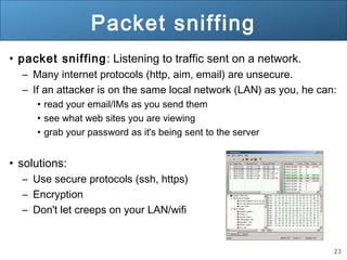 23
Packet sniffing
• packet sniffing: Listening to traffic sent on a network.
– Many internet protocols (http, aim, email) are unsecure.
– If an attacker is on the same local network (LAN) as you, he can:
• read your email/IMs as you send them
• see what web sites you are viewing
• grab your password as it's being sent to the server
• solutions:
– Use secure protocols (ssh, https)
– Encryption
– Don't let creeps on your LAN/wifi
 