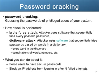 24
Password cracking
• password cracking:
Guessing the passwords of privileged users of your system.
• How attack is performed:
– brute force attack: Attacker uses software that sequentially
tries every possible password.
– dictionary attack: Attacker uses software that sequentially tries
passwords based on words in a dictionary.
• every word in the dictionary
• combinations of words, numbers, etc.
• What you can do about it:
– Force users to have secure passwords.
– Block an IP address from logging in after N failed attempts.
 