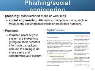 25
Phishing/social
engineering
• phishing: Masqueraded mails or web sites.
– social engineering: Attempts to manipulate users, such as
fraudulently acquiring passwords or credit card numbers.
• Problems:
– If trusted users of your
system are tricked into
giving out their personal
information, attackers
can use this to log in as
those users and
compromise your system.
 