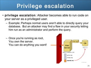 26
Privilege escalation
• privilege escalation: Attacker becomes able to run code on
your server as a privileged user.
– Example: Perhaps normal users aren't able to directly query your
database. But an attacker may find a flaw in your security letting
him run as an administrator and perform the query.
– Once you're running as root,
You own the server.
You can do anything you want!
 