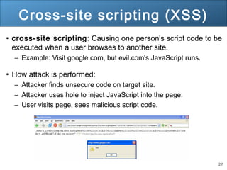 27
Cross-site scripting (XSS)
• cross-site scripting: Causing one person's script code to be
executed when a user browses to another site.
– Example: Visit google.com, but evil.com's JavaScript runs.
• How attack is performed:
– Attacker finds unsecure code on target site.
– Attacker uses hole to inject JavaScript into the page.
– User visits page, sees malicious script code.
 