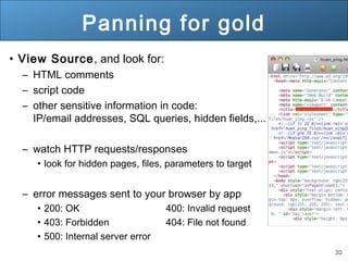 30
Panning for gold
• View Source, and look for:
– HTML comments
– script code
– other sensitive information in code:
IP/email addresses, SQL queries, hidden fields,...
– watch HTTP requests/responses
• look for hidden pages, files, parameters to target
– error messages sent to your browser by app
• 200: OK 400: Invalid request
• 403: Forbidden 404: File not found
• 500: Internal server error
 