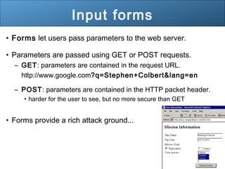31
Input forms
• Forms let users pass parameters to the web server.
• Parameters are passed using GET or POST requests.
– GET: parameters are contained in the request URL.
http://www.google.com?q=Stephen+Colbert&lang=en
– POST: parameters are contained in the HTTP packet header.
• harder for the user to see, but no more secure than GET
• Forms provide a rich attack ground...
 