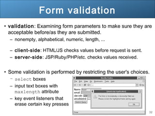 32
Form validation
• validation: Examining form parameters to make sure they are
acceptable before/as they are submitted.
– nonempty, alphabetical, numeric, length, ...
– client-side: HTML/JS checks values before request is sent.
– server-side: JSP/Ruby/PHP/etc. checks values received.
• Some validation is performed by restricting the user's choices.
– select boxes
– input text boxes with
maxlength attribute
– key event listeners that
erase certain key presses
 