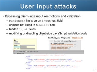 33
User input attacks
• Bypassing client-side input restrictions and validation
– maxlength limits on an input text field
– choices not listed in a select box
– hidden input fields
– modifying or disabling client-side JavaScript validation code
 