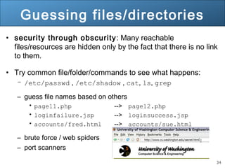 34
Guessing files/directories
• security through obscurity: Many reachable
files/resources are hidden only by the fact that there is no link
to them.
• Try common file/folder/commands to see what happens:
– /etc/passwd , /etc/shadow , cat, ls, grep
– guess file names based on others
• page11.php --> page12.php
• loginfailure.jsp --> loginsuccess.jsp
• accounts/fred.html --> accounts/sue.html
– brute force / web spiders
– port scanners
 