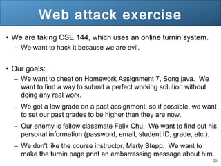 36
Web attack exercise
• We are taking CSE 144, which uses an online turnin system.
– We want to hack it because we are evil.
• Our goals:
– We want to cheat on Homework Assignment 7, Song.java. We
want to find a way to submit a perfect working solution without
doing any real work.
– We got a low grade on a past assignment, so if possible, we want
to set our past grades to be higher than they are now.
– Our enemy is fellow classmate Felix Chu. We want to find out his
personal information (password, email, student ID, grade, etc.).
– We don't like the course instructor, Marty Stepp. We want to
make the turnin page print an embarrassing message about him.
 