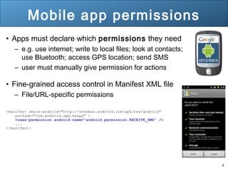 4
Mobile app permissions
• Apps must declare which permissions they need
– e.g. use internet; write to local files; look at contacts;
use Bluetooth; access GPS location; send SMS
– user must manually give permission for actions
• Fine-grained access control in Manifest XML file
– File/URL-specific permissions
<manifest xmlns:android="http://schemas.android.com/apk/res/android"
package="com.android.app.myapp" >
<uses-permission android:name="android.permission.RECEIVE_SMS" />
...
</manifest>
 