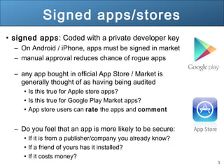 5
Signed apps/stores
• signed apps: Coded with a private developer key
– On Android / iPhone, apps must be signed in market
– manual approval reduces chance of rogue apps
– any app bought in official App Store / Market is
generally thought of as having being audited
• Is this true for Apple store apps?
• Is this true for Google Play Market apps?
• App store users can rate the apps and comment
– Do you feel that an app is more likely to be secure:
• If it is from a publisher/company you already know?
• If a friend of yours has it installed?
• If it costs money?
 