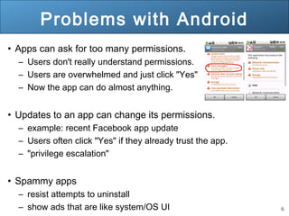 6
Problems with Android
• Apps can ask for too many permissions.
– Users don't really understand permissions.
– Users are overwhelmed and just click "Yes"
– Now the app can do almost anything.
• Updates to an app can change its permissions.
– example: recent Facebook app update
– Users often click "Yes" if they already trust the app.
– "privilege escalation"
• Spammy apps
– resist attempts to uninstall
– show ads that are like system/OS UI
 