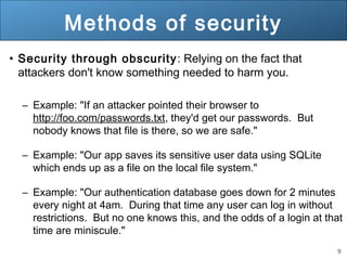 9
Methods of security
• Security through obscurity: Relying on the fact that
attackers don't know something needed to harm you.
– Example: "If an attacker pointed their browser to
http://foo.com/passwords.txt, they'd get our passwords. But
nobody knows that file is there, so we are safe."
– Example: "Our app saves its sensitive user data using SQLite
which ends up as a file on the local file system."
– Example: "Our authentication database goes down for 2 minutes
every night at 4am. During that time any user can log in without
restrictions. But no one knows this, and the odds of a login at that
time are miniscule."
 