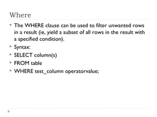 Where
 The WHERE clause can be used to filter unwanted rows
in a result (ie, yield a subset of all rows in the result with
a specified condition).
 Syntax:
 SELECT column(s)
 FROM table
 WHERE test_column operatorvalue;
 