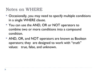 Notes on WHERE
 Occasionally, you may need to specify multiple conditions
in a single WHERE clause.
 You can use the AND, OR or NOT operators to
combine two or more conditions into a compound
condition.
 AND, OR, and NOT operators are known as Boolean
operators; they are designed to work with “truth”
values: true, false, and unknown.
 