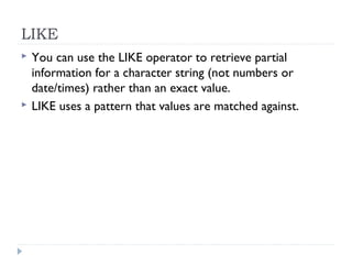 LIKE
 You can use the LIKE operator to retrieve partial
information for a character string (not numbers or
date/times) rather than an exact value.
 LIKE uses a pattern that values are matched against.
 