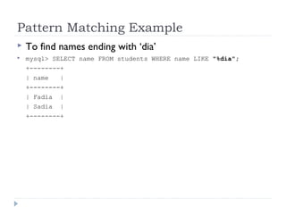 Pattern Matching Example
 To find names ending with ‘dia’
 mysql> SELECT name FROM students WHERE name LIKE "%dia";
+--------+
| name |
+--------+
| Fadia |
| Sadia |
+--------+
 