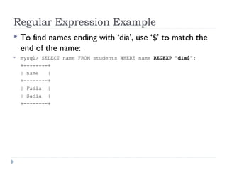 Regular Expression Example
 To find names ending with ‘dia’, use ‘$’ to match the
end of the name:
 mysql> SELECT name FROM students WHERE name REGEXP "dia$";
+--------+
| name |
+--------+
| Fadia |
| Sadia |
+--------+
 