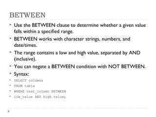 BETWEEN
 Use the BETWEEN clause to determine whether a given value
falls within a specified range.
 BETWEEN works with character strings, numbers, and
date/times.
 The range contains a low and high value, separated by AND
(inclusive).
 You can negate a BETWEEN condition with NOT BETWEEN.
 Syntax:
 SELECT columns
 FROM table
 WHERE test_column BETWEEN
 low_value AND high value;
 