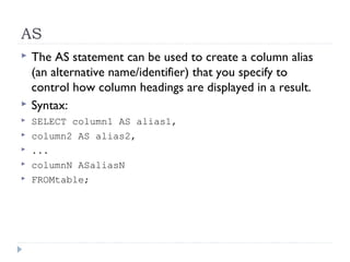 AS
 The AS statement can be used to create a column alias
(an alternative name/identifier) that you specify to
control how column headings are displayed in a result.
 Syntax:
 SELECT column1 AS alias1,
 column2 AS alias2,
 ...
 columnN ASaliasN
 FROMtable;
 