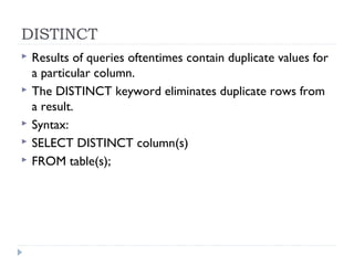 DISTINCT
 Results of queries oftentimes contain duplicate values for
a particular column.
 The DISTINCT keyword eliminates duplicate rows from
a result.
 Syntax:
 SELECT DISTINCT column(s)
 FROM table(s);
 
