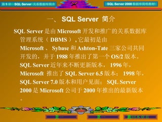 一、 SQL Server  简介 SQL Server 是由 Microsoft 开发和推广的关系数据库管理系统（ DBMS ） , 它最初是由 Microsoft 、 Sybase 和 Ashton-Tate 三家公司共同开发的，并于 1988 年推出了第一个 OS/2 版本。  SQL Server 近年来不断更新版本， 1996 年， Microsoft  推出了 SQL Server 6.5 版本； 1998 年， SQL Server 7.0 版本和用户见面； SQL Server 2000 是 Microsoft 公司于 2000 年推出的最新版本。 
