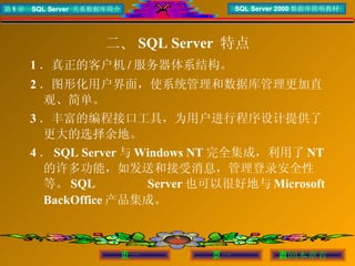 二、 SQL Server  特点 1 ．真正的客户机 / 服务器体系结构。 2 ．图形化用户界面，使系统管理和数据库管理更加直观、简单。 3 ．丰富的编程接口工具，为用户进行程序设计提供了更大的选择余地。 4 ． SQL Server 与 Windows NT 完全集成，利用了 NT 的许多功能，如发送和接受消息，管理登录安全性等。 SQL Server 也可以很好地与 Microsoft BackOffice 产品集成。 