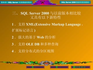 三、 SQL Server 2000 与以前版本相比较 又具有以下新特性  1 ．支持 XML(Extensive Markup Language ，扩展标记语言 ) 2 ．强大的基于 Web 的分析 3 ．支持 OLE DB 和多种查询 4 ．支持分布式的分区视图 