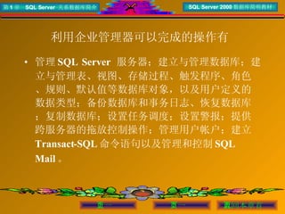 利用企业管理器可以完成的操作有   管理 SQL Server  服务器；建立与管理数据库；建立与管理表、视图、存储过程、触发程序、角色、规则、默认值等数据库对象，以及用户定义的数据类型；备份数据库和事务日志、恢复数据库；复制数据库；设置任务调度；设置警报；提供跨服务器的拖放控制操作；管理用户帐户；建立 Transact-SQL 命令语句以及管理和控制 SQL Mail 。 