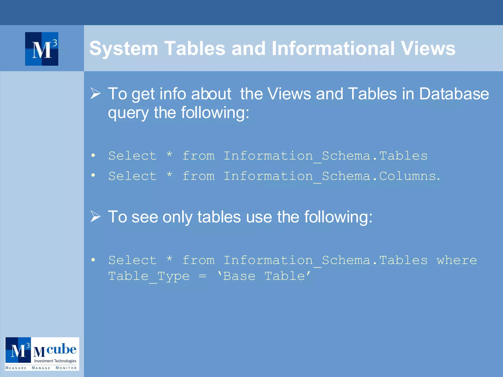 System Tables and Informational Views To get info about  the Views and Tables in Database query the following: Select * from Information_Schema.Tables Select * from Information_Schema.Columns . To see only tables use the following: Select * from Information_Schema.Tables where Table_Type = ‘Base Table’ 