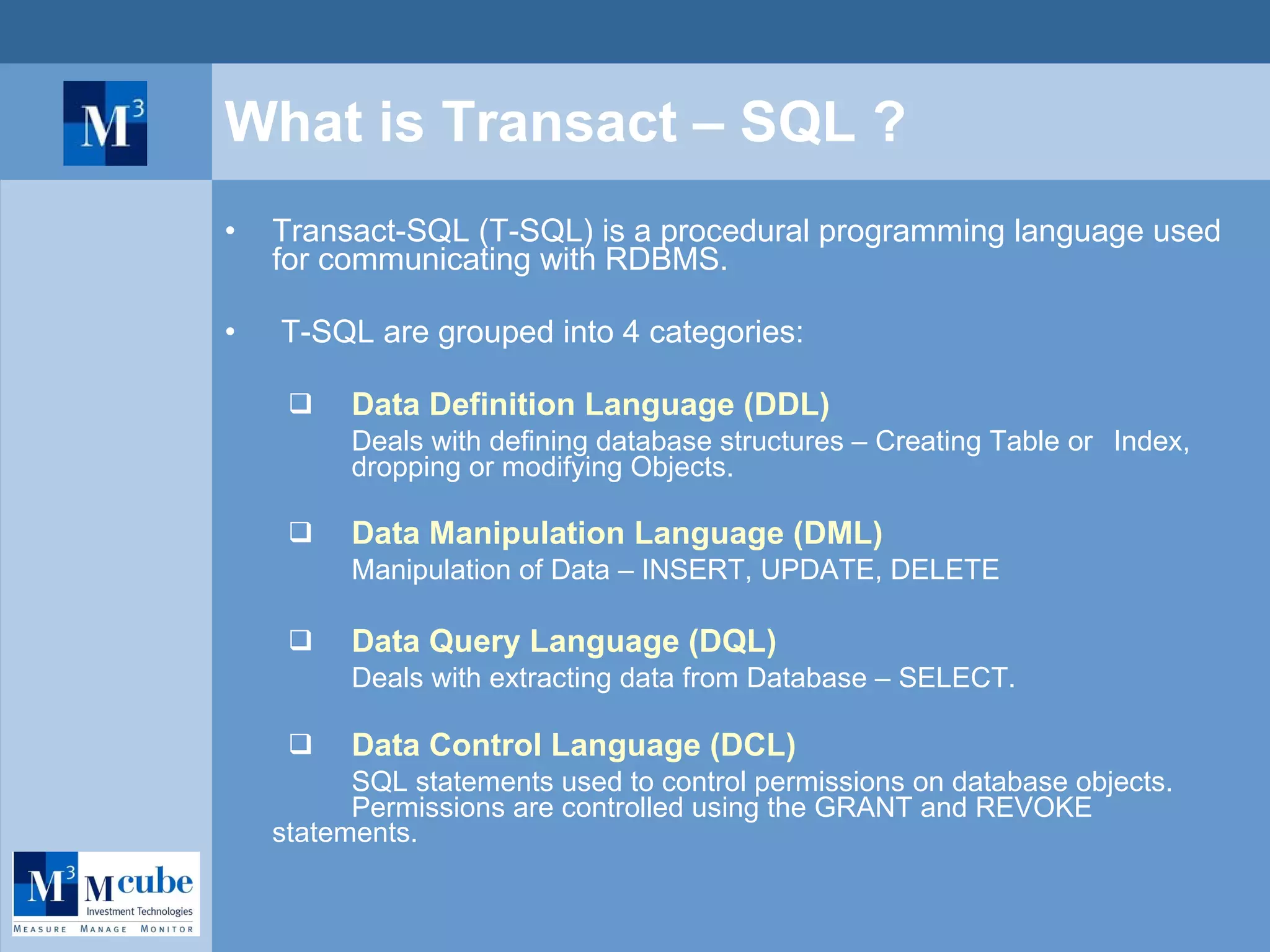 What is Transact – SQL ? Transact-SQL (T-SQL) is a procedural programming language used for communicating with RDBMS. T-SQL are grouped into 4 categories: Data Definition Language (DDL)   Deals with defining database structures – Creating Table or  Index,  dropping or modifying Objects. Data Manipulation Language (DML) Manipulation of Data – INSERT, UPDATE, DELETE Data Query Language (DQL) Deals with extracting data from Database – SELECT. Data Control Language (DCL) SQL statements used to control permissions on database objects.  Permissions are controlled using the GRANT and REVOKE  statements. 