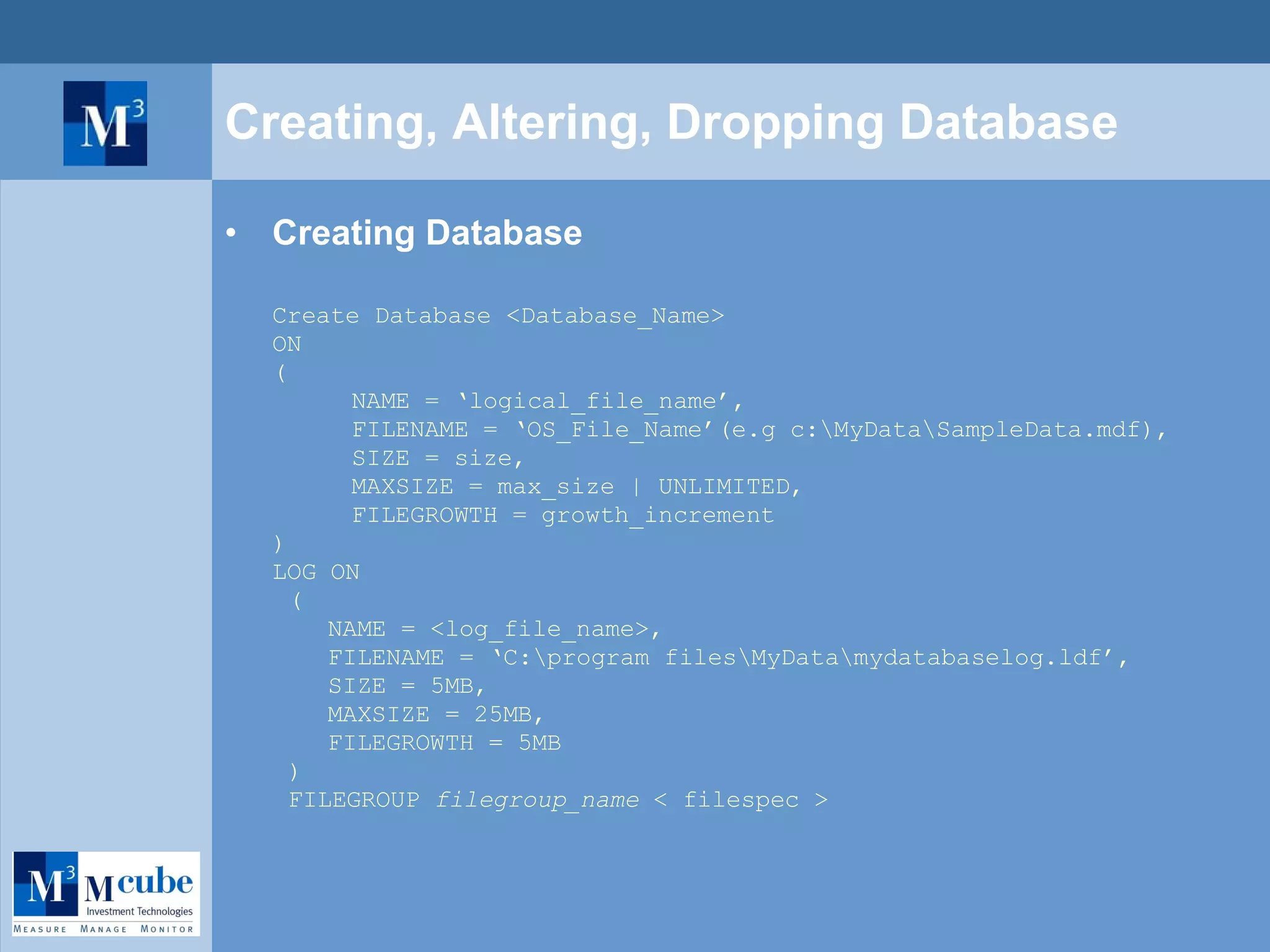 Creating, Altering, Dropping Database Creating Database Create Database <Database_Name> ON ( NAME = ‘logical_file_name’, FILENAME = ‘OS_File_Name’(e.g c:\MyData\SampleData.mdf), SIZE = size, MAXSIZE = max_size | UNLIMITED, FILEGROWTH = growth_increment ) LOG ON (  NAME = <log_file_name>, FILENAME = ‘C:\program files\MyData\mydatabaselog.ldf’, SIZE = 5MB, MAXSIZE = 25MB, FILEGROWTH = 5MB  ) FILEGROUP  filegroup_name  < filespec > 
