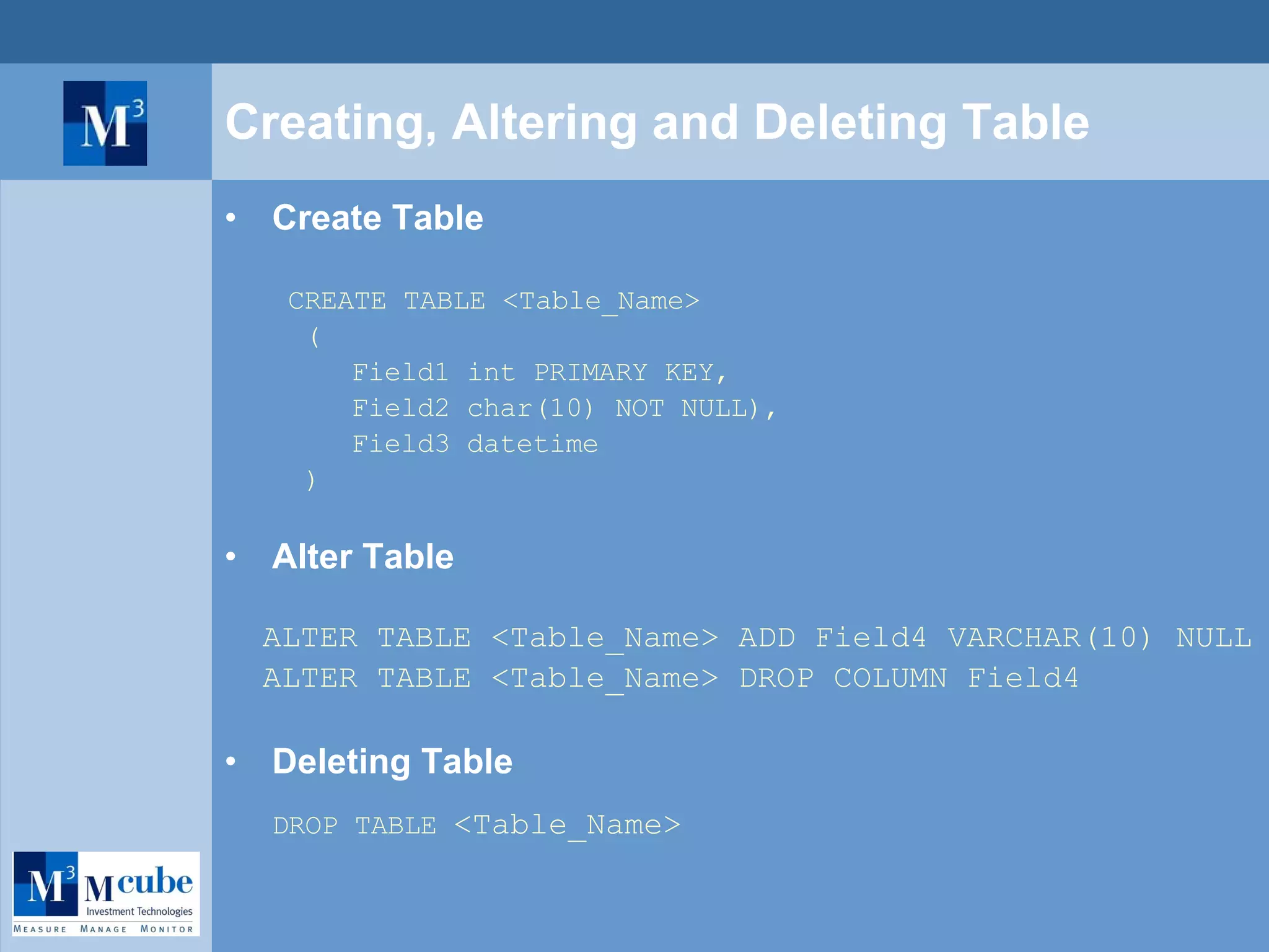 Creating, Altering and Deleting Table Create Table CREATE TABLE <Table_Name> ( Field1 int PRIMARY KEY, Field2 char(10) NOT NULL), Field3 datetime ) Alter Table ALTER TABLE <Table_Name> ADD Field4 VARCHAR(10) NULL ALTER TABLE <Table_Name> DROP COLUMN Field4 Deleting Table DROP TABLE  <Table_Name>   