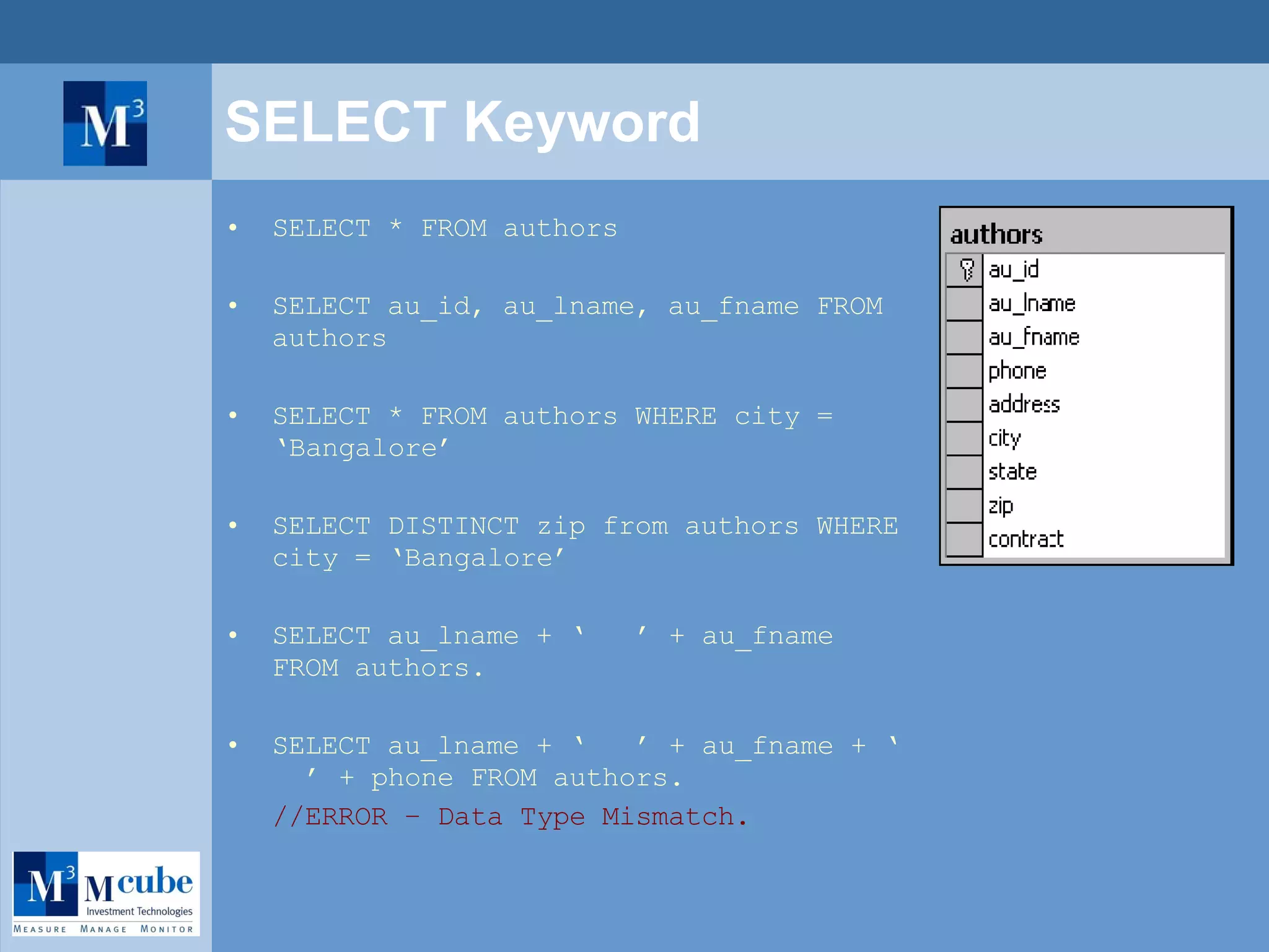 SELECT Keyword SELECT * FROM authors SELECT au_id, au_lname, au_fname FROM authors SELECT * FROM authors WHERE city = ‘Bangalore’ SELECT DISTINCT zip from authors WHERE city = ‘Bangalore’ SELECT au_lname + ‘  ’ + au_fname FROM authors. SELECT au_lname + ‘  ’ + au_fname + ‘  ’ + phone FROM authors.  //ERROR – Data Type Mismatch. 