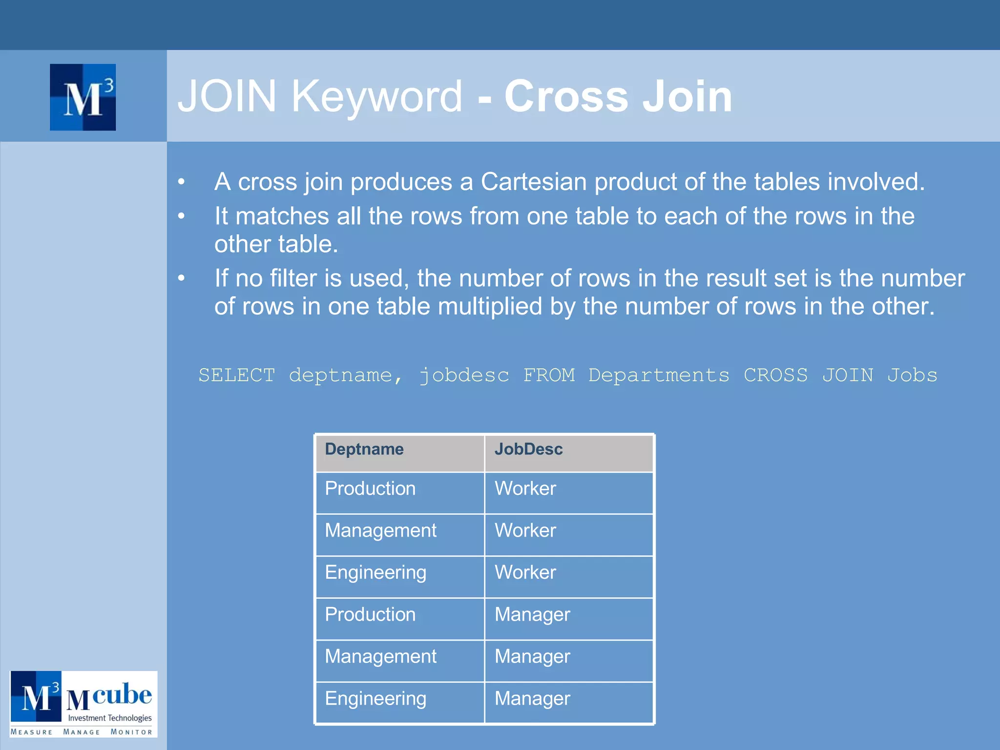 JOIN Keyword  - Cross Join A cross join produces a Cartesian product of the tables involved.  It matches all the rows from one table to each of the rows in the other table. If no filter is used, the number of rows in the result set is the number of rows in one table multiplied by the number of rows in the other. SELECT deptname, jobdesc FROM Departments CROSS JOIN Jobs Manager Production Manager Management Manager Engineering Worker Engineering Worker Management Worker Production JobDesc Deptname 