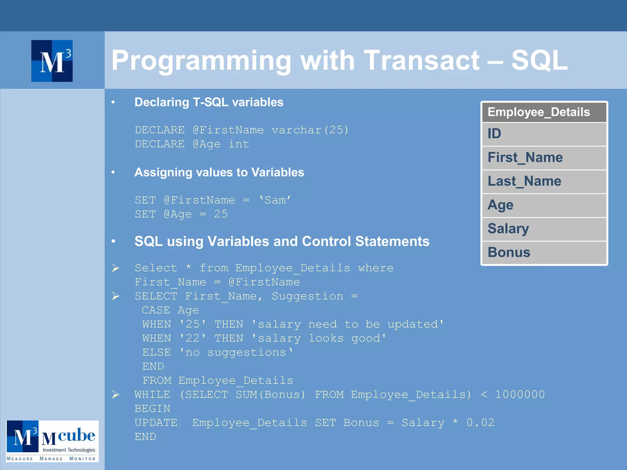 Programming with Transact – SQL Declaring T-SQL variables DECLARE @FirstName varchar(25)  DECLARE @Age int Assigning values to Variables SET @FirstName = ‘Sam’ SET @Age = 25 SQL using Variables and Control Statements Select * from Employee_Details where  First_Name = @FirstName SELECT First_Name, Suggestion =    CASE Age WHEN '25' THEN 'salary need to be updated' WHEN '22' THEN 'salary looks good' ELSE 'no suggestions‘ END FROM Employee_Details WHILE (SELECT SUM(Bonus) FROM Employee_Details) < 1000000 BEGIN UPDATE  Employee_Details SET Bonus = Salary * 0.02 END Bonus Salary Age ID First_Name Last_Name Employee_Details 