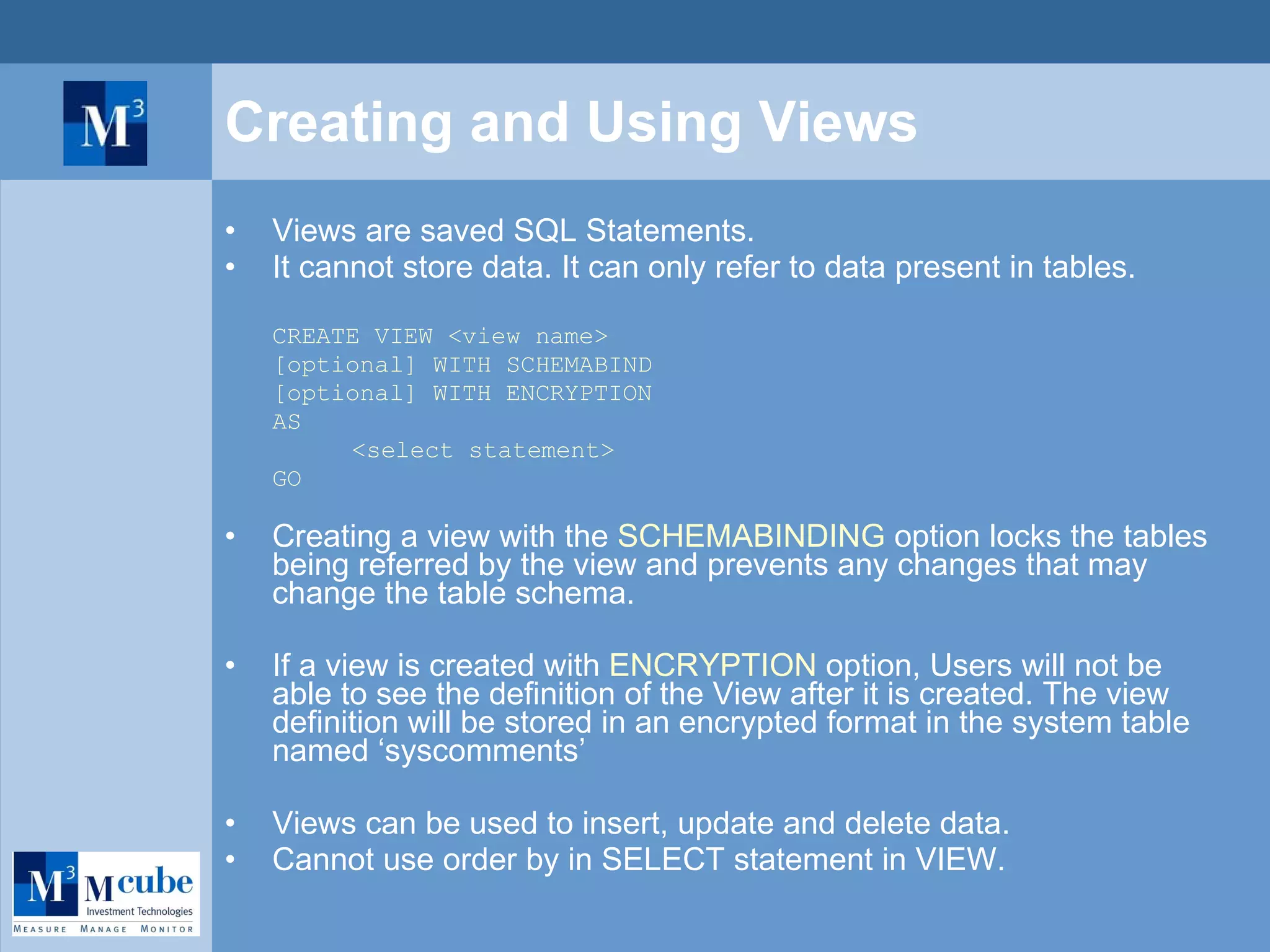 Creating and Using Views Views are saved SQL Statements. It cannot store data. It can only refer to data present in tables. CREATE VIEW <view name> [optional] WITH SCHEMABIND [optional] WITH ENCRYPTION AS <select statement> GO Creating a view with the  SCHEMABINDING  option locks the tables being referred by the view and prevents any changes that may change the table schema.  If a view is created with  ENCRYPTION  option, Users will not be able to see the definition of the View after it is created. The view definition will be stored in an encrypted format in the system table named ‘syscomments’ Views can be used to insert, update and delete data. Cannot use order by in SELECT statement in VIEW. 