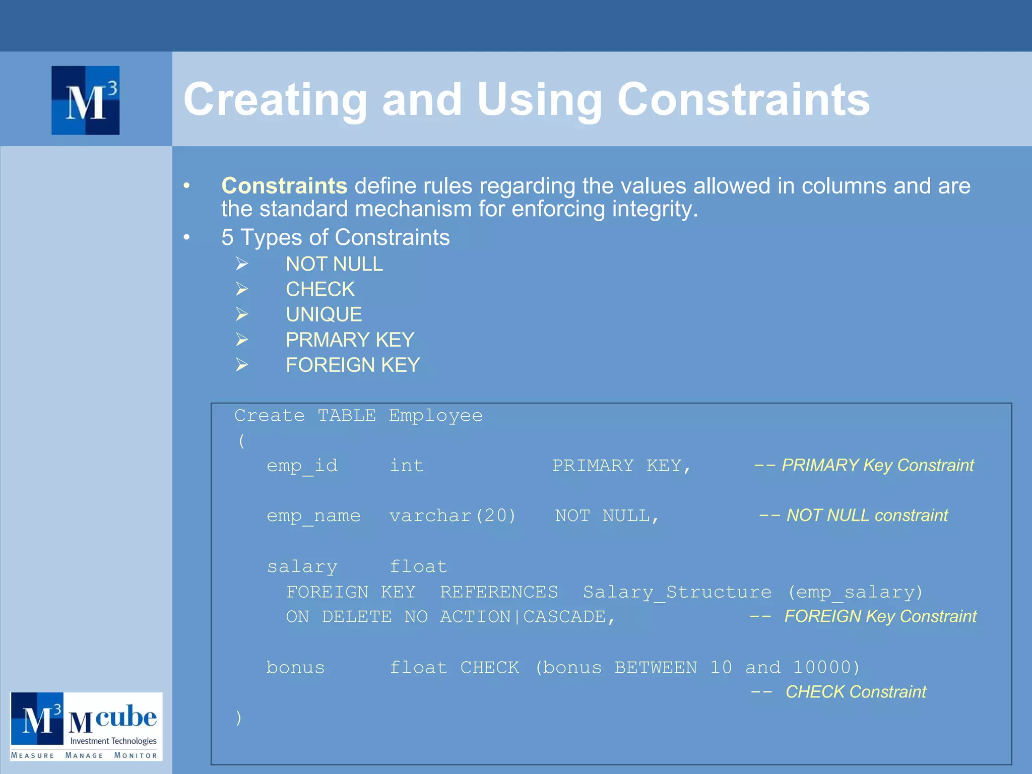 Creating and Using  Constraints Constraints  define rules regarding the values allowed in columns and are the standard mechanism for enforcing integrity.  5 Types of Constraints NOT NULL  CHECK  UNIQUE PRMARY KEY FOREIGN KEY Create TABLE Employee ( emp_id int    PRIMARY KEY,  --  PRIMARY Key Constraint emp_name  varchar(20)  NOT NULL,    --  NOT NULL constraint salary  float FOREIGN KEY  REFERENCES  Salary_Structure (emp_salary) ON DELETE NO ACTION|CASCADE,  --  FOREIGN Key Constraint bonus float CHECK (bonus BETWEEN 10 and 10000)   --  CHECK Constraint ) 