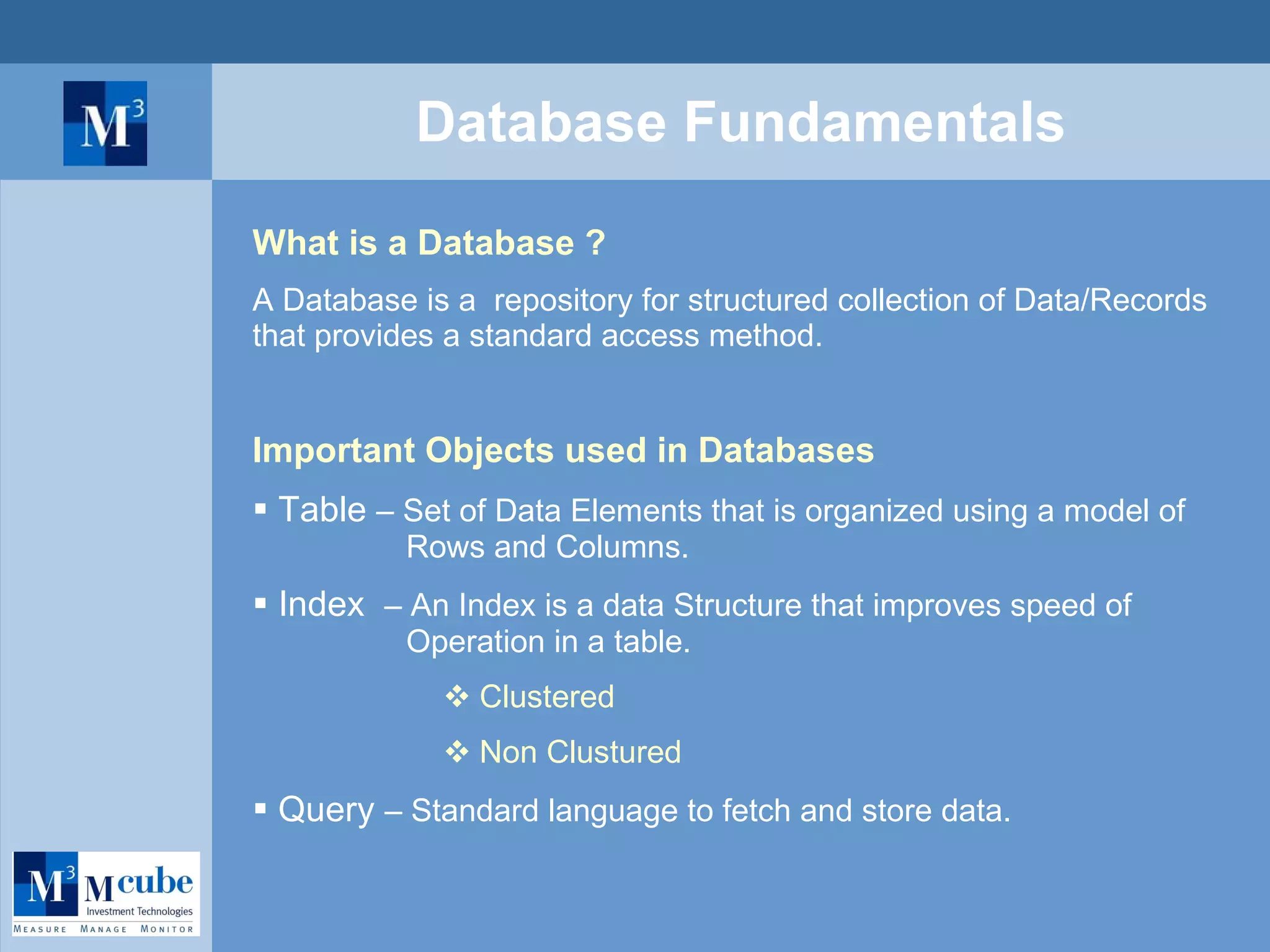 Database Fundamentals What is a Database ? A Database is a  repository for structured collection of Data/Records that provides a standard access method.  Important Objects used in Databases Table  – Set of Data Elements that is organized using a model of    Rows and Columns.  Index  – An Index is a data Structure that improves speed of    Operation in a table. Clustered Non Clustured   Query  – Standard language to fetch and store data. 