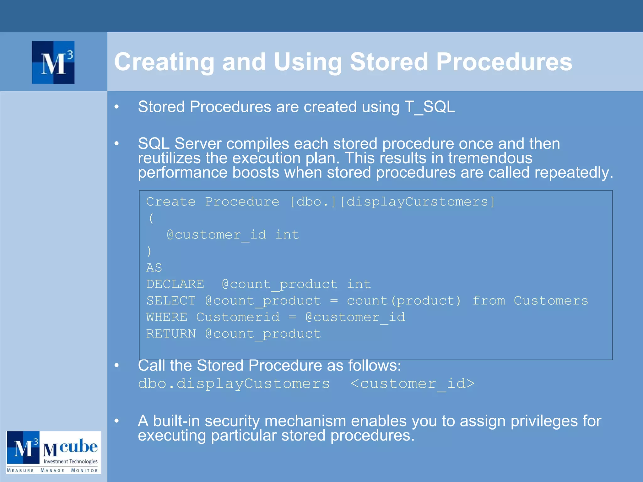 Creating and Using Stored Procedures Stored Procedures are created using T_SQL SQL Server compiles each stored procedure once and then reutilizes the execution plan. This results in tremendous performance boosts when stored procedures are called repeatedly. Create Procedure [dbo.][displayCurstomers] ( @customer_id int ) AS DECLARE  @count_product int SELECT @count_product = count(product) from Customers  WHERE Customerid = @customer_id RETURN @count_product Call the Stored Procedure as follows :  dbo.displayCustomers  <customer_id> A built-in security mechanism enables you to assign privileges for executing particular stored procedures. 