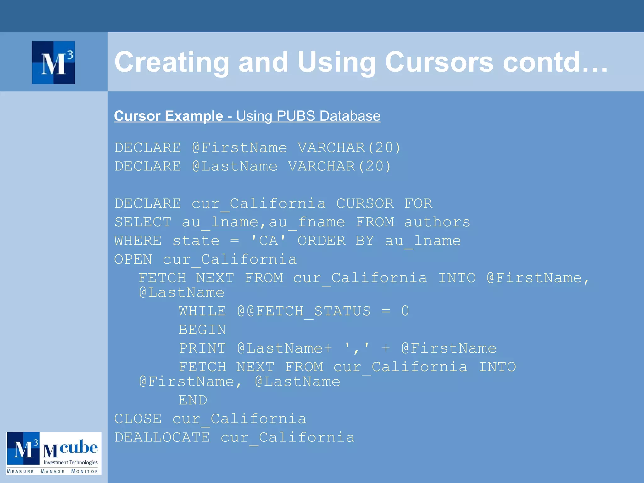 Creating and Using Cursors contd… Cursor Example  - Using PUBS Database DECLARE @FirstName VARCHAR(20) DECLARE @LastName VARCHAR(20) DECLARE cur_California CURSOR FOR SELECT au_lname,au_fname FROM authors  WHERE state = 'CA' ORDER BY au_lname OPEN cur_California FETCH NEXT FROM cur_California INTO @FirstName, @LastName WHILE @@FETCH_STATUS = 0 BEGIN PRINT @LastName+ ',' + @FirstName FETCH NEXT FROM cur_California INTO @FirstName, @LastName END CLOSE cur_California DEALLOCATE cur_California 
