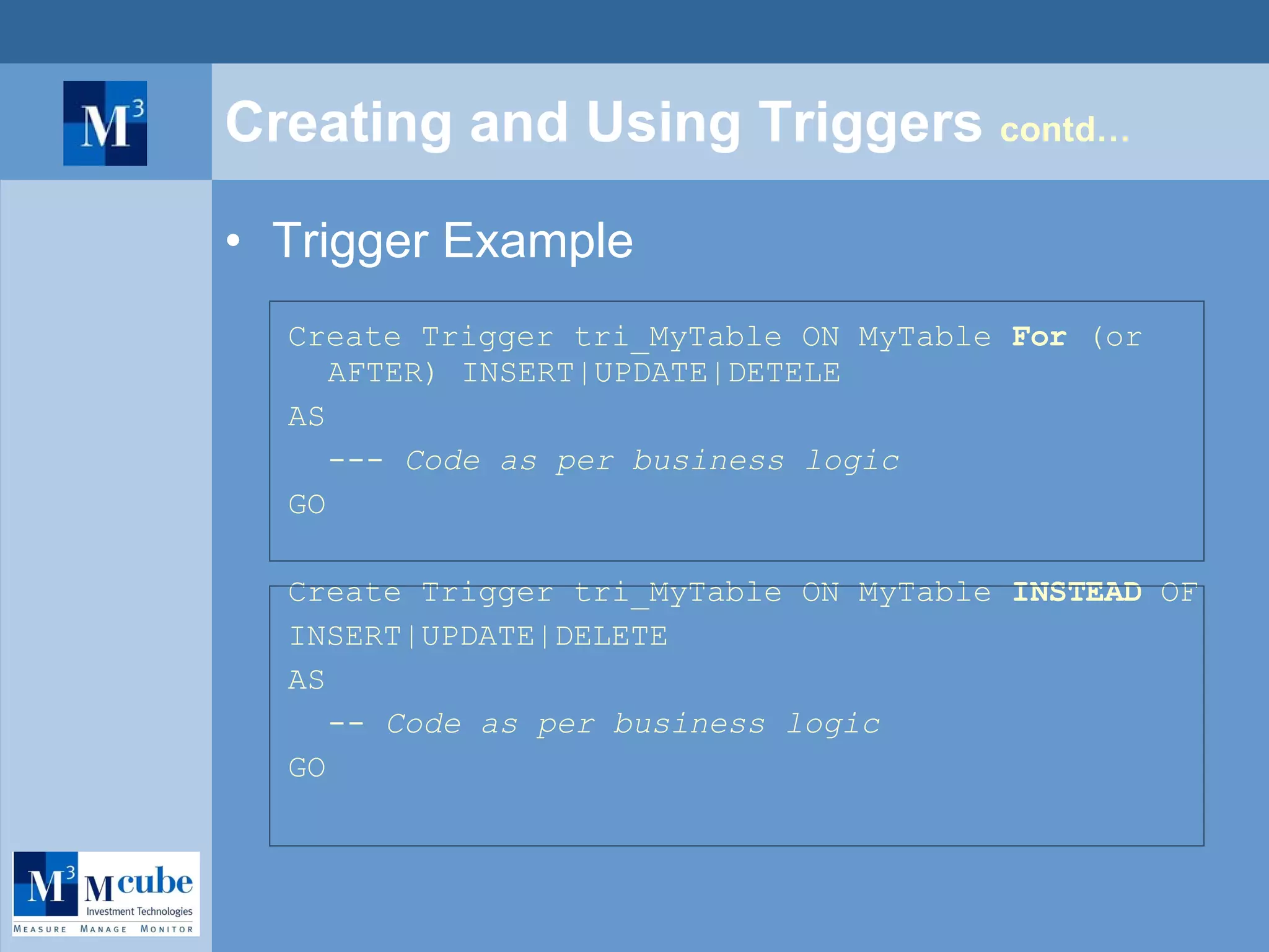 Creating and Using Triggers  contd… Trigger Example Create Trigger tri_MyTable ON MyTable  For  (or AFTER) INSERT|UPDATE|DETELE AS ---  Code as per business logic GO Create Trigger tri_MyTable ON MyTable  INSTEAD  OF INSERT|UPDATE|DELETE AS --  Code as per business logic GO 