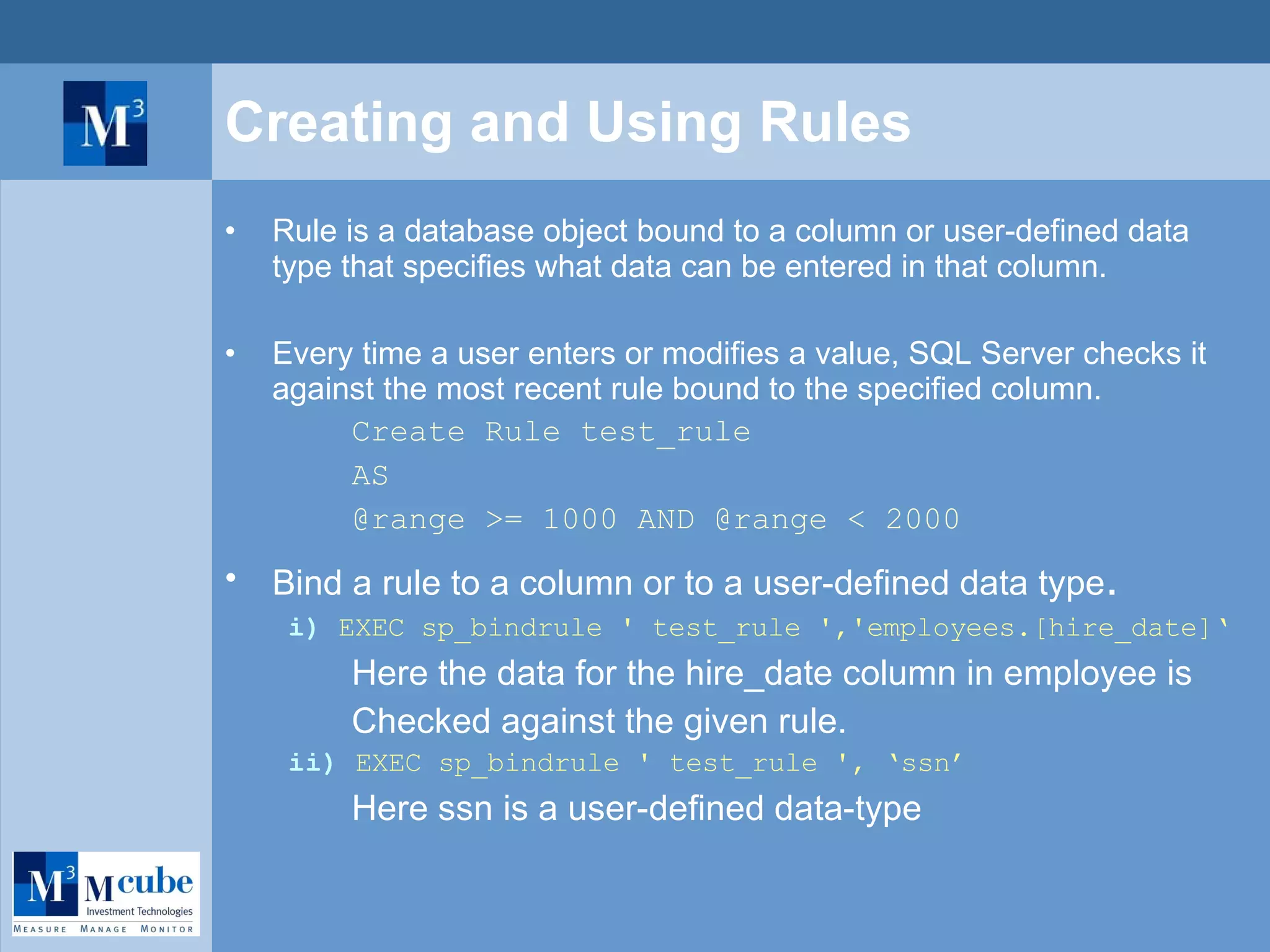 Creating and Using Rules Rule is a database object bound to a column or user-defined data type that specifies what data can be entered in that column.  Every time a user enters or modifies a value, SQL Server checks it against the most recent rule bound to the specified column. Create Rule test_rule AS @range >= 1000 AND @range < 2000 Bind a rule to a column or to a user-defined data type . i)  EXEC sp_bindrule ' test_rule ','employees.[hire_date]‘ Here the data for the hire_date column in employee is  Checked against the given rule. ii)  EXEC sp_bindrule ' test_rule ', ‘ssn’ Here ssn is a user-defined data-type 