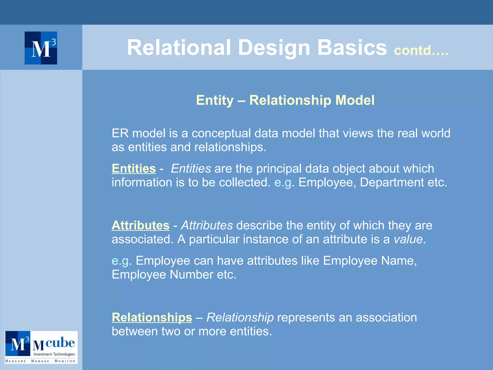 Relational Design Basics  contd…. Entity – Relationship Model ER model is a conceptual data model that views the real world as entities and relationships. Entities  -  Entities  are the principal data object about which information is to be collected.  e.g . Employee, Department etc. Attributes  -  Attributes  describe the entity of which they are associated. A particular instance of an attribute is a  value . e.g . Employee can have attributes like Employee Name, Employee Number etc. Relationships  –  Relationship  represents an association between two or more entities. 