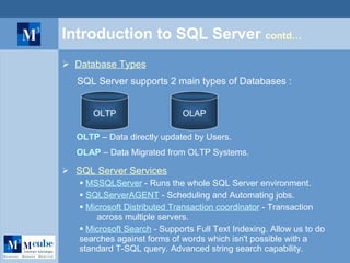 Introduction to SQL Server  contd… Database Types SQL Server supports 2 main types of Databases : OLTP OLAP OLTP   – Data directly updated by Users. OLAP  – Data Migrated from OLTP Systems. SQL Server Services MSSQLServer  - Runs the whole SQL Server environment. SQLServerAGENT  - Scheduling and Automating jobs. Microsoft Distributed Transaction coordinator  - Transaction  across multiple servers. Microsoft Search  - Supports Full Text Indexing. Allow us to do  searches against forms of words which isn't possible with a  standard T-SQL query. Advanced string search capability. 