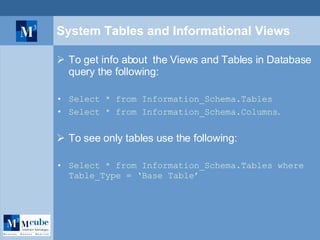 System Tables and Informational Views To get info about  the Views and Tables in Database query the following: Select * from Information_Schema.Tables Select * from Information_Schema.Columns . To see only tables use the following: Select * from Information_Schema.Tables where Table_Type = ‘Base Table’ 