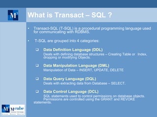 What is Transact – SQL ? Transact-SQL (T-SQL) is a procedural programming language used for communicating with RDBMS. T-SQL are grouped into 4 categories: Data Definition Language (DDL)   Deals with defining database structures – Creating Table or  Index,  dropping or modifying Objects. Data Manipulation Language (DML) Manipulation of Data – INSERT, UPDATE, DELETE Data Query Language (DQL) Deals with extracting data from Database – SELECT. Data Control Language (DCL) SQL statements used to control permissions on database objects.  Permissions are controlled using the GRANT and REVOKE  statements. 