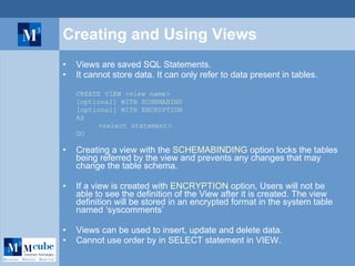 Creating and Using Views Views are saved SQL Statements. It cannot store data. It can only refer to data present in tables. CREATE VIEW <view name> [optional] WITH SCHEMABIND [optional] WITH ENCRYPTION AS <select statement> GO Creating a view with the  SCHEMABINDING  option locks the tables being referred by the view and prevents any changes that may change the table schema.  If a view is created with  ENCRYPTION  option, Users will not be able to see the definition of the View after it is created. The view definition will be stored in an encrypted format in the system table named ‘syscomments’ Views can be used to insert, update and delete data. Cannot use order by in SELECT statement in VIEW. 