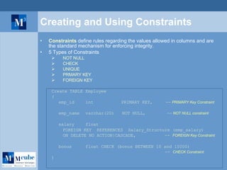 Creating and Using  Constraints Constraints  define rules regarding the values allowed in columns and are the standard mechanism for enforcing integrity.  5 Types of Constraints NOT NULL  CHECK  UNIQUE PRMARY KEY FOREIGN KEY Create TABLE Employee ( emp_id int    PRIMARY KEY,  --  PRIMARY Key Constraint emp_name  varchar(20)  NOT NULL,    --  NOT NULL constraint salary  float FOREIGN KEY  REFERENCES  Salary_Structure (emp_salary) ON DELETE NO ACTION|CASCADE,  --  FOREIGN Key Constraint bonus float CHECK (bonus BETWEEN 10 and 10000)   --  CHECK Constraint ) 